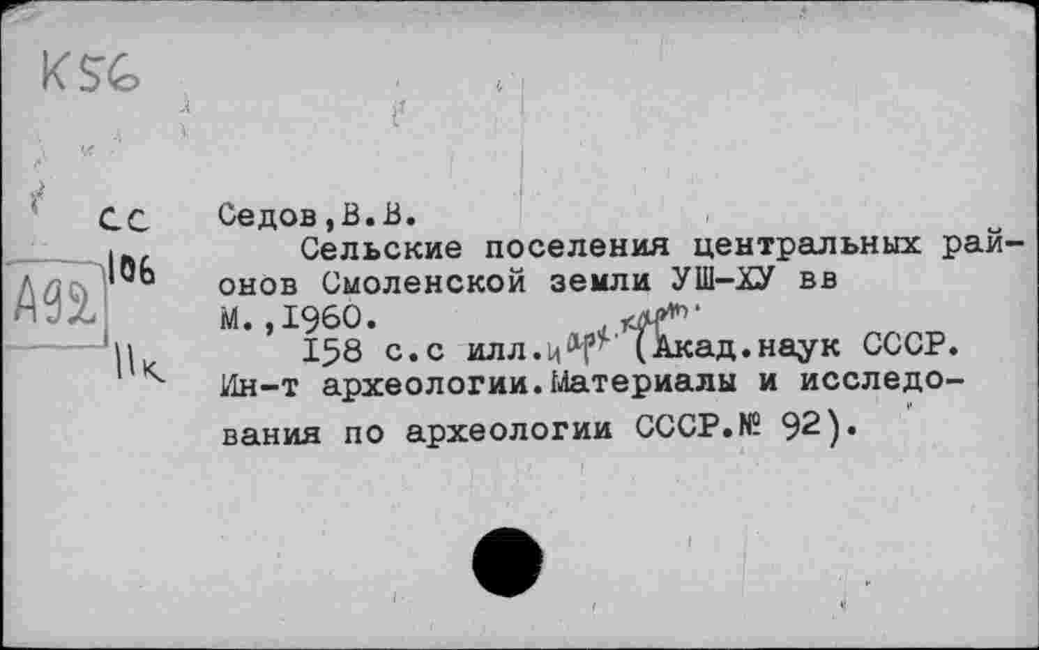 ﻿K SG

Й*
Седов,В.В.
Сельские
онов Смоленской земли УШ-ХУ вв
М. ,1960.	тч’4’*'1'
158 с.с илл.ц^' (Акад.наук СССР. Ин-т археологии.Материалы и исследования по археологии СССР.N5 92).
поселения центральных рай